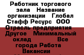 Работник торгового зала › Название организации ­ Глобал Стафф Ресурс, ООО › Отрасль предприятия ­ Другое › Минимальный оклад ­ 10 000 - Все города Работа » Вакансии   . Мурманская обл.,Оленегорск г.